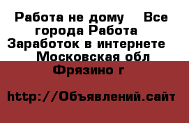 Работа не дому. - Все города Работа » Заработок в интернете   . Московская обл.,Фрязино г.